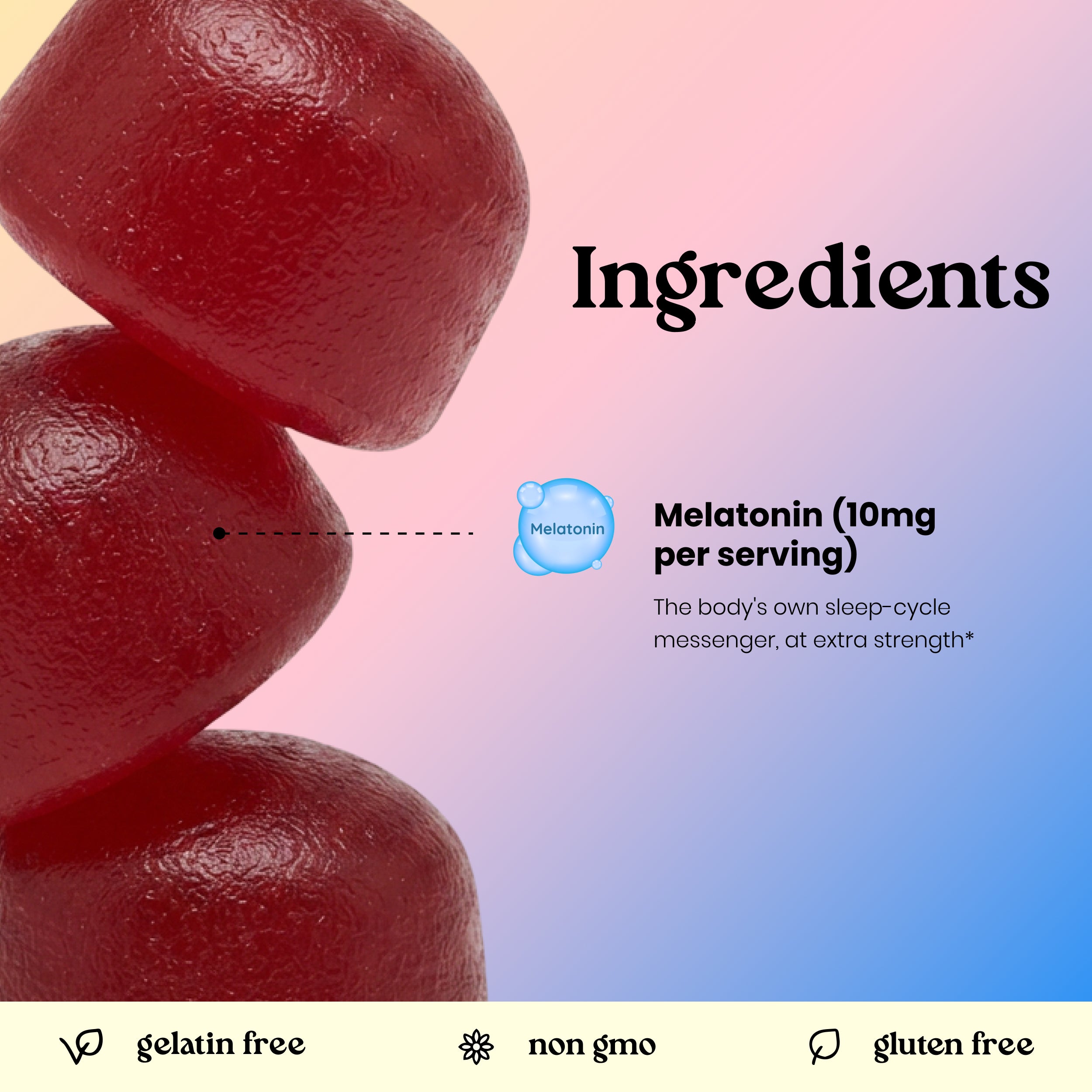 Ingredients: Melatonin 10mg per serving. Gelatin free, non-GMO, gluten free sleep gummies